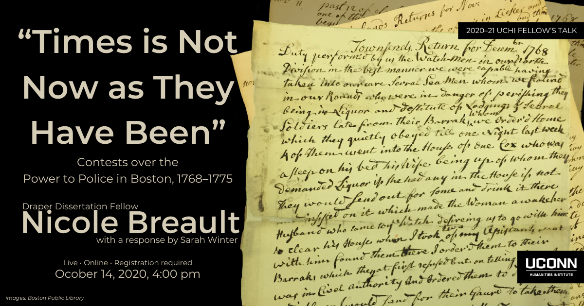 Poster for Nicole Breault's Talk. Image of hand written archival documents, constables reports from 1768. Beside the image the text reads "Times is Not Now as they Have Been": Contests over the Power to Police in Boston, 1768-1775. Draper Dissertation Fellow Nicole Breault with a response by Sarah Willen. Live. Online. Registration Required. October 14, 2020, 4:00 pm.