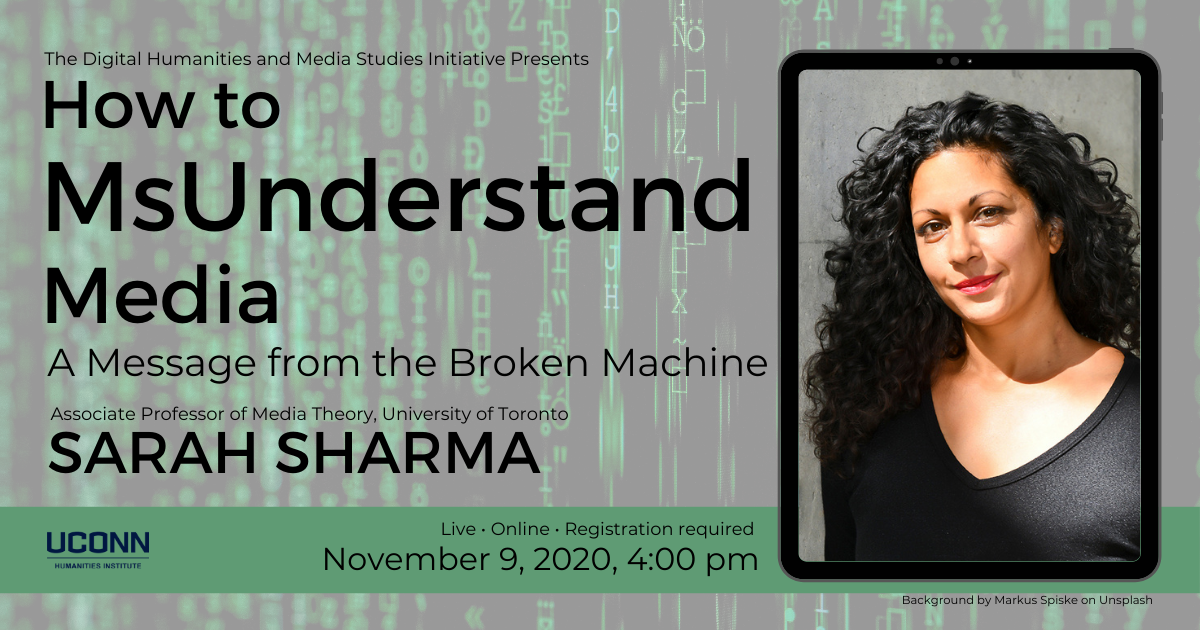 Sarah Sharma How to MsUnderstand Media poster. Poster includes a headshot of Sharma and the following text: The Digital Humanities and Media Studies Initiative Presents How to MsUnderstand Media, A Message from the Broken Machine. Associated Professor of Media Theory, University of Toronto, Sarah Sharma. Live, Online, Registration required, November 9, 2020, 4:00pm.