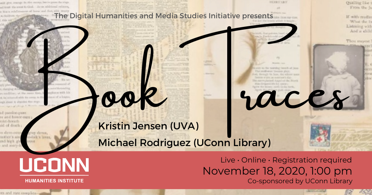The Digital Humanities and Media Studies Initiative presents Book Traces, Kristin Jensen (UVA), Michael Rodriguez (UConn Library). Live. Online. Registration required. November 18, 2020, 1:00pm. Co-sponsored by UConn Library.
