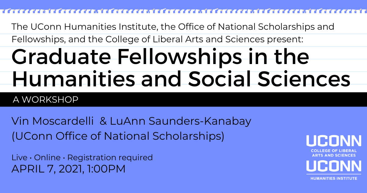 The UConn Humanities Institute, the Office of National Scholarships and Fellowships, and the College of Liberal Arts and Sciences present: Graduate Fellowships in the Humanities and Social Sciences: A Workshop. Win Moscardelli & LuAnn Saunders-Kanaby (UConn Office of National Scholarships). Live. Online. Registration required. April 7, 2021, 1:00pm.