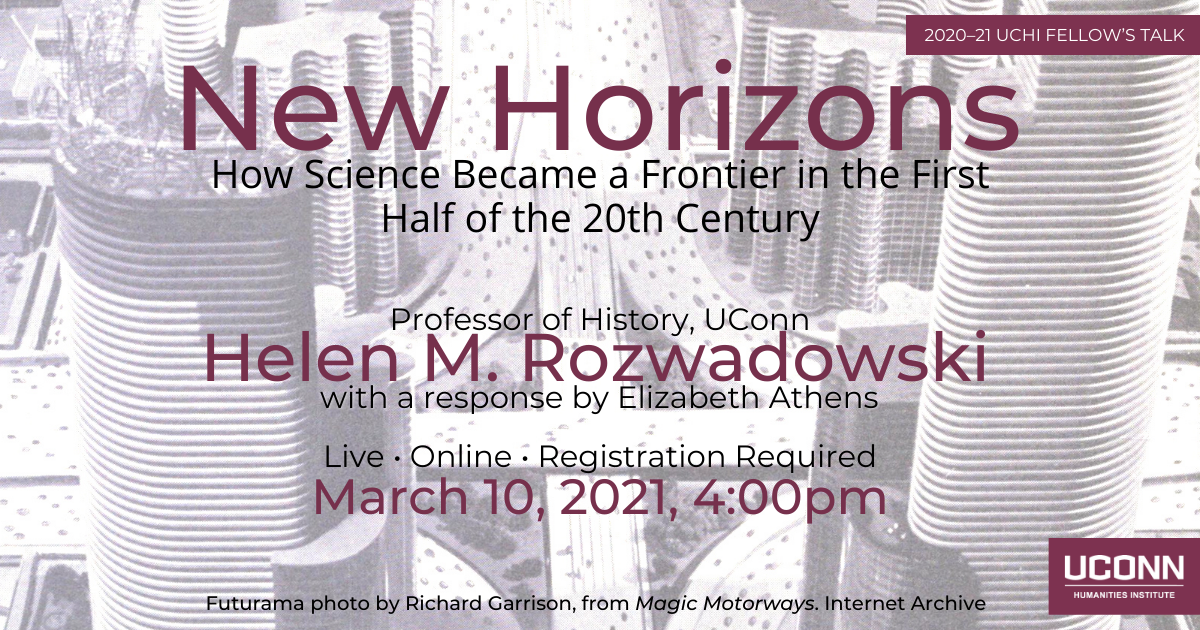 Fellow's talk 2020–21. New Horizons: How Science Became a Frontier in the First Half of the 20th Century. Professor of History, UConn Helen Rozwadowski, with a response by Elizabeth Athens. Live. Online. Registration required. March 10, 2021, 4:00pm. UConn Humanities Institute.