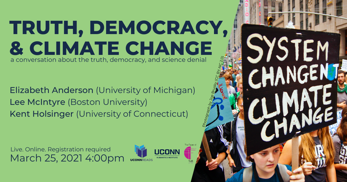 UConn Reads: Truth, Democracy & Climate Change: A Conversation about truth, democracy, and science denial. Elizabeth Anderson (University of Michigan), Lee McIntyre (Boston University), Kent Holsinger (UConn). Live. Online. Registration required. March 25, 2021, 4:00pm. UConn Reads, UConn humanities Institute, The Future of Truth.