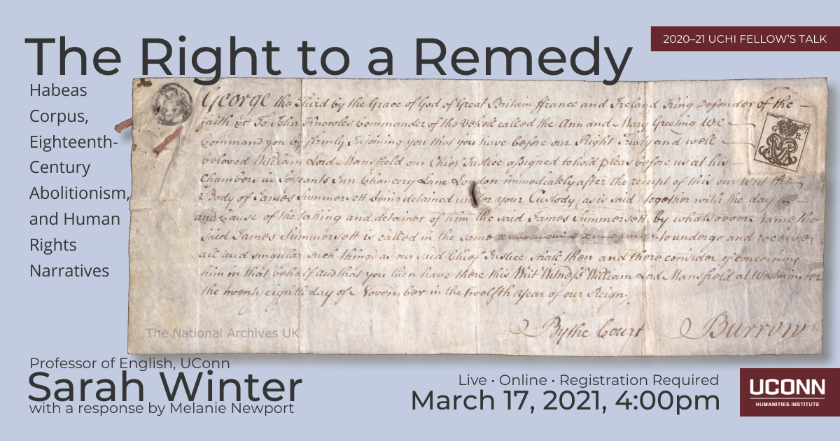 2020-21 Fellow's talk. The Right to a Remedy: Habeas Corpus, Eighteenth-Century Abolitionism, and Human Rights Narrative. Profess of English, Sarah Winter with a response by Melanie Newport. Live. Online. Registration required. March 17, 2021, 2:00pm. UConn Humanities Institute.