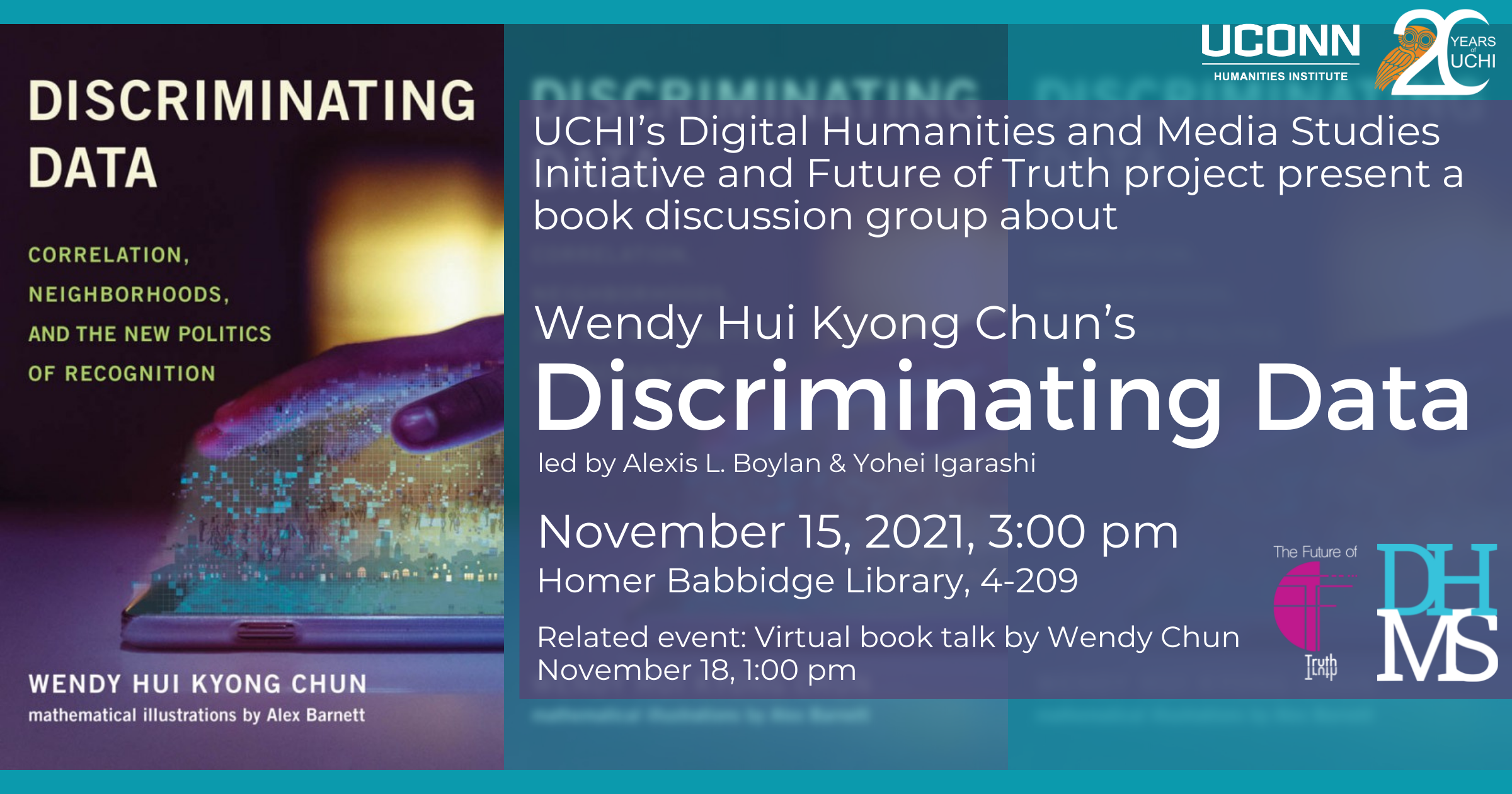 UCHI's digital humanities and media studies initiative and future of truth project present a book discussion group about Wendy Hui Kyong Chun's Discriminating Data, led by Alexis L. Boylan and Yohei Igarashi. November 15, 2021, 3:00pm. Homer Babbidge Library, 4-209. Related event: virtual book talk by Wendy Chun, November 18, 2021, 1:00pm
