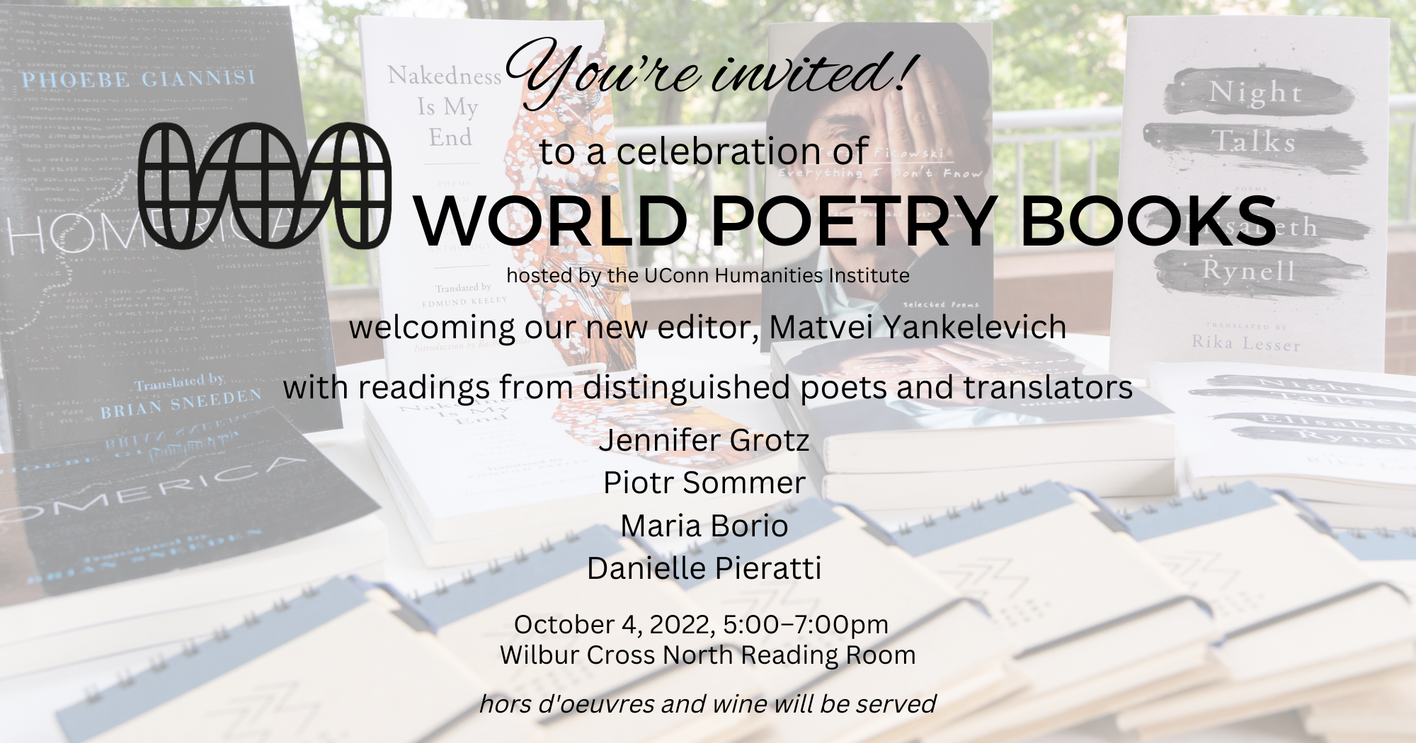 You're invited to a celebration of World Poetry Books, welcoming our new editor, Matvei Yankelevich with readings from distinguished poets and translators Jennifer Grotz Piotr Sommer Maria Borio Danielle Pieratti hosted by the UConn Humanities Institute October 4, 2022, 5:00–7:00pm Wilbur Cross North Reading Room. Hors d'oeuvres and wine will be served.