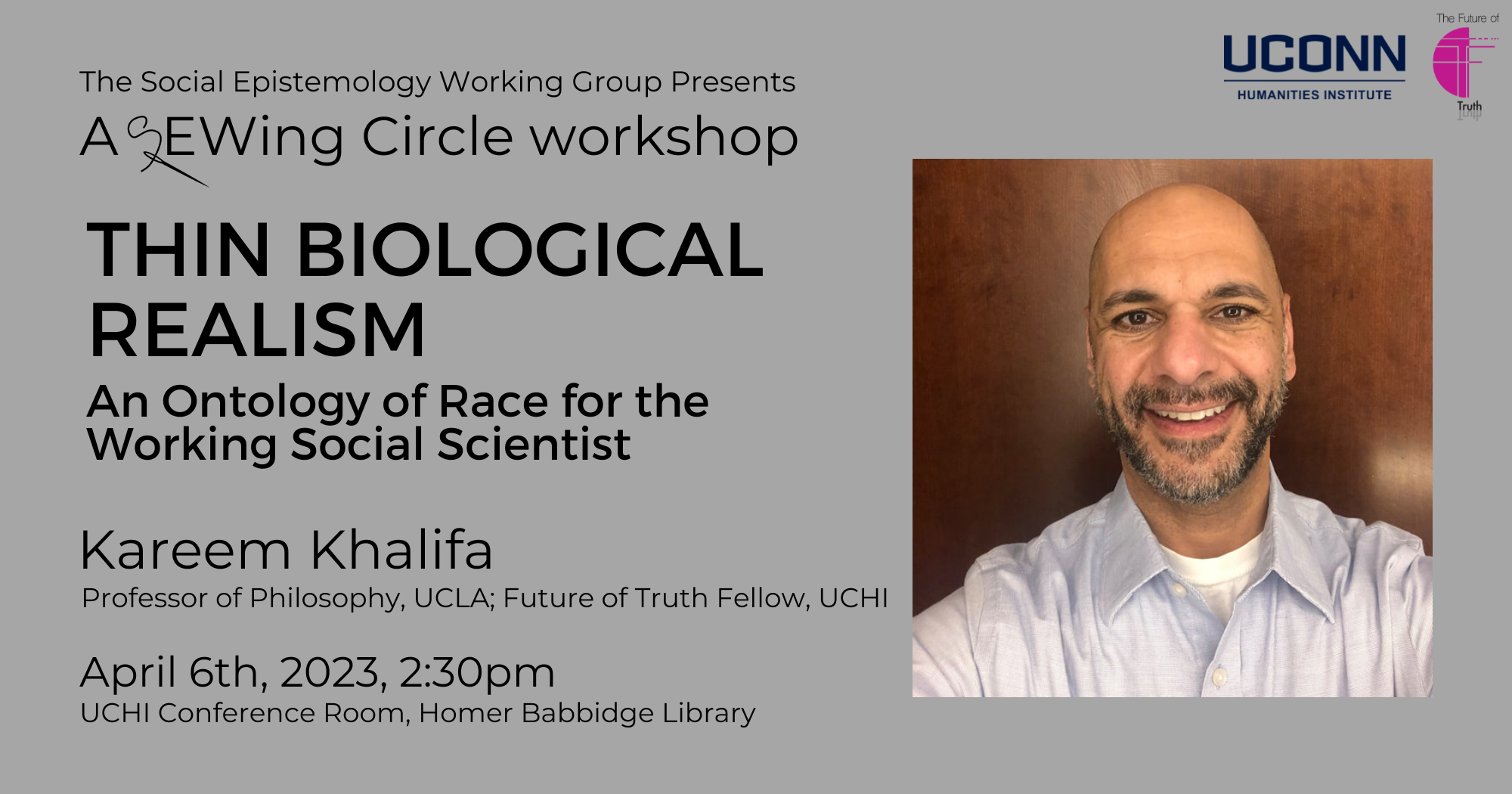 The Social Epistemology Working Group presents a Sewing Circle Workshop. "Thin Biological Realism: An Ontology of Race for the Working Social Scientist." Kareem Khalifa, professor of Philosophy, UCLA; Future of Truth Fellow, UCHI. April 6, 2023, 2:30pm. UCHI Conference Room, Homer Babbidge Library