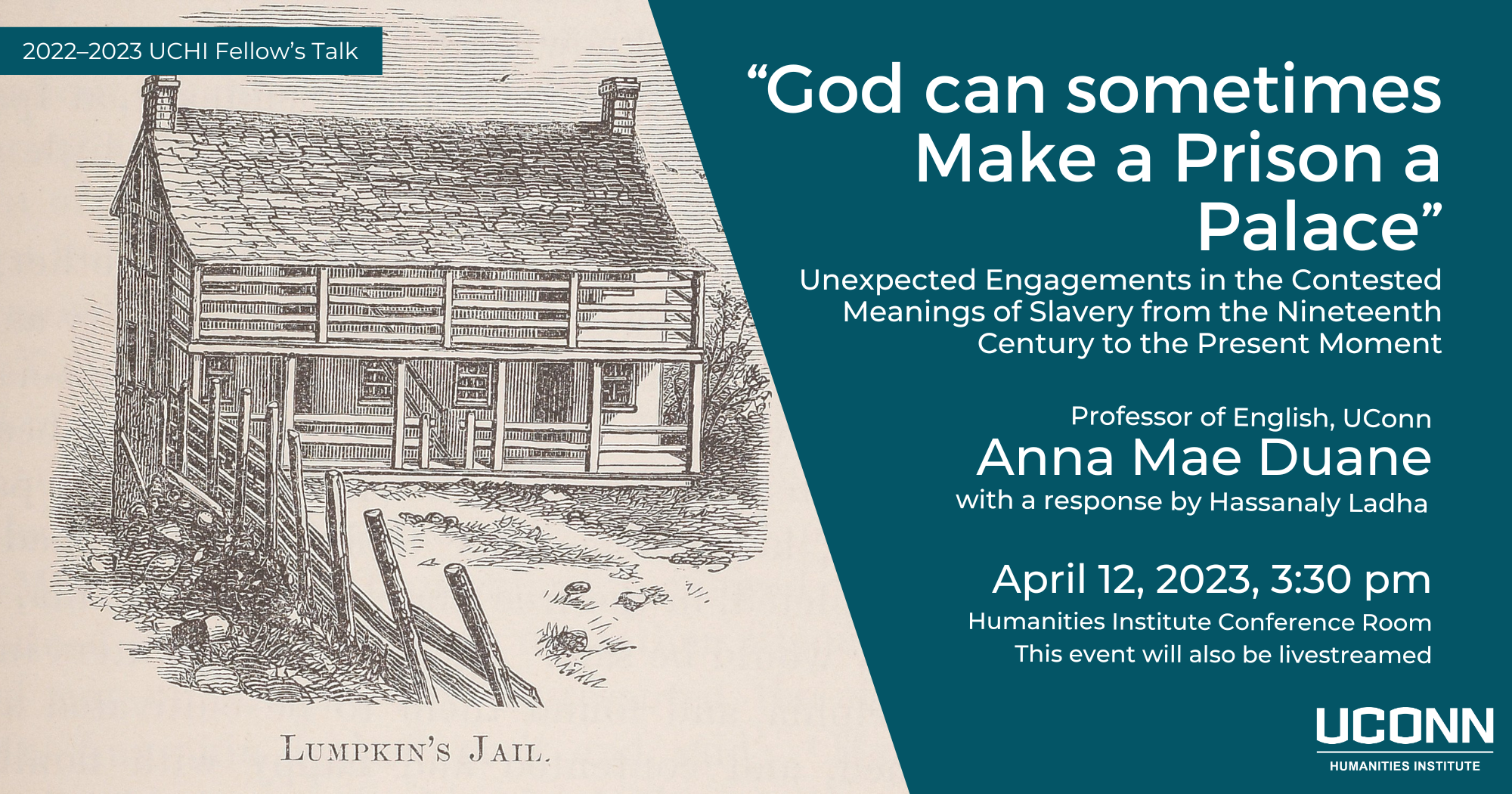2022–23 Fellow's Talk. “God can sometimes Make a Prison a Palace:” Unexpected Engagements in the Contested Meanings of Slavery from the Nineteenth Century to the Present Moment. Professor of English, UConn, Anna Mae Duane, with a response by Hassanaly Ladha. Wednesday April 12, 3:30pm. UCHI Conference Room, Homer Babbidge Library. This event will also be livestreamed.