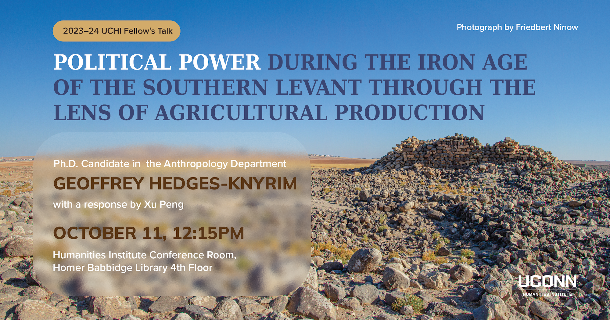 2023–23 UCHI fellow's talk. Political Power during the Iron Age of the Southern Levant Through the Lens of Agricultural Production. Ph.D Candidate, Anthrpology department, Geoffrey Hedges-Knyrim. with a response by Xu Pen. October 11, 12:15pm. Humanities Institute Conference Room. Homer Babbidge Library 4th Floor.