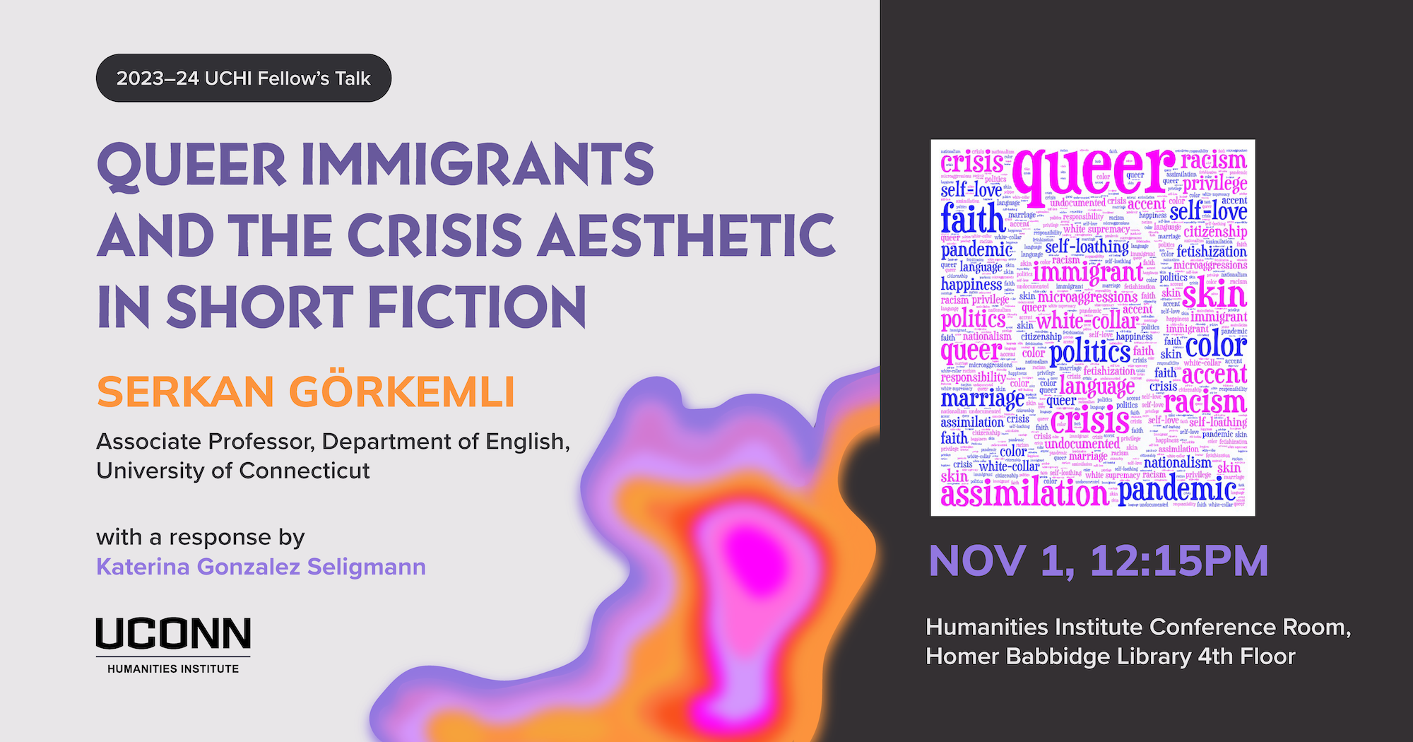 2023–24 UCHI Fellow's Talk. "Queer Immigrants and the Crisis Aesthetic in Short Fiction" Serkan Gorkelmi, Associate Professor, Department of English, UConn. with a response by Katerina Gonzalez Seligmann. November 1, 12:15pm, UCHI conference room, Homer Babbidge Library, fourth floor.