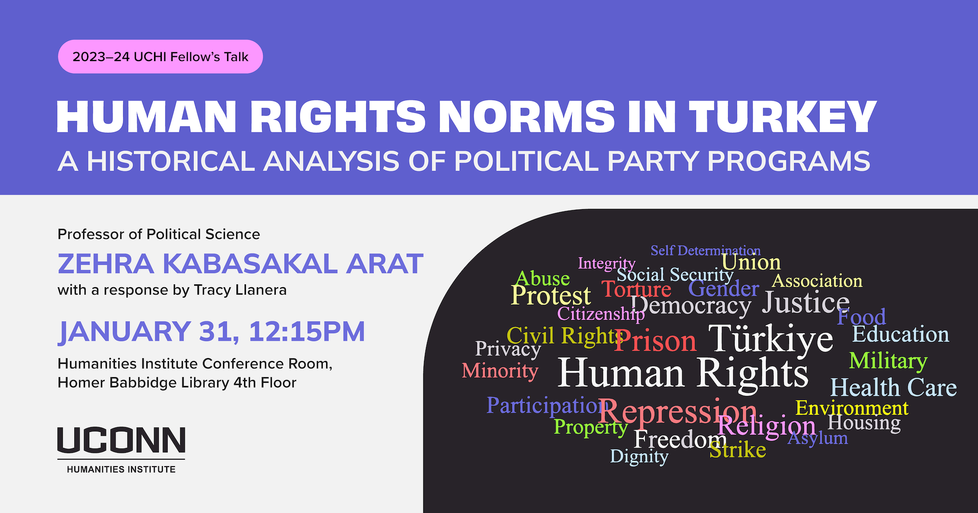 2023–24 UCHI Fellow's Talk. "Human Rights Norms in Turkey: A Historical Analysis of Political Party Programs," Professof of Political Science, UConn, Zehra Kabaskal Arat, with a response by Tracy Llanera. January 31, 12:15pm. Humanities Institute Conference Room, Homer Babbidge Library 4th floor.
