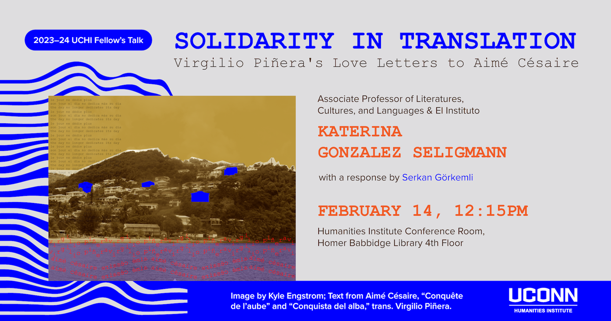2023–24 UCHI Fellow's Talk. "Solidarity in Translation: Virgilio Piñera's Love Letters to Aimé Césaire." Associate Professor LCL and EL Instituto, Katerina Gonzalez Seligmann, with a response by Serkan Görkemli. February 14, 12:15pm. Humanities Institute Conference Room, Homer Babbidge Library, 4th floor.