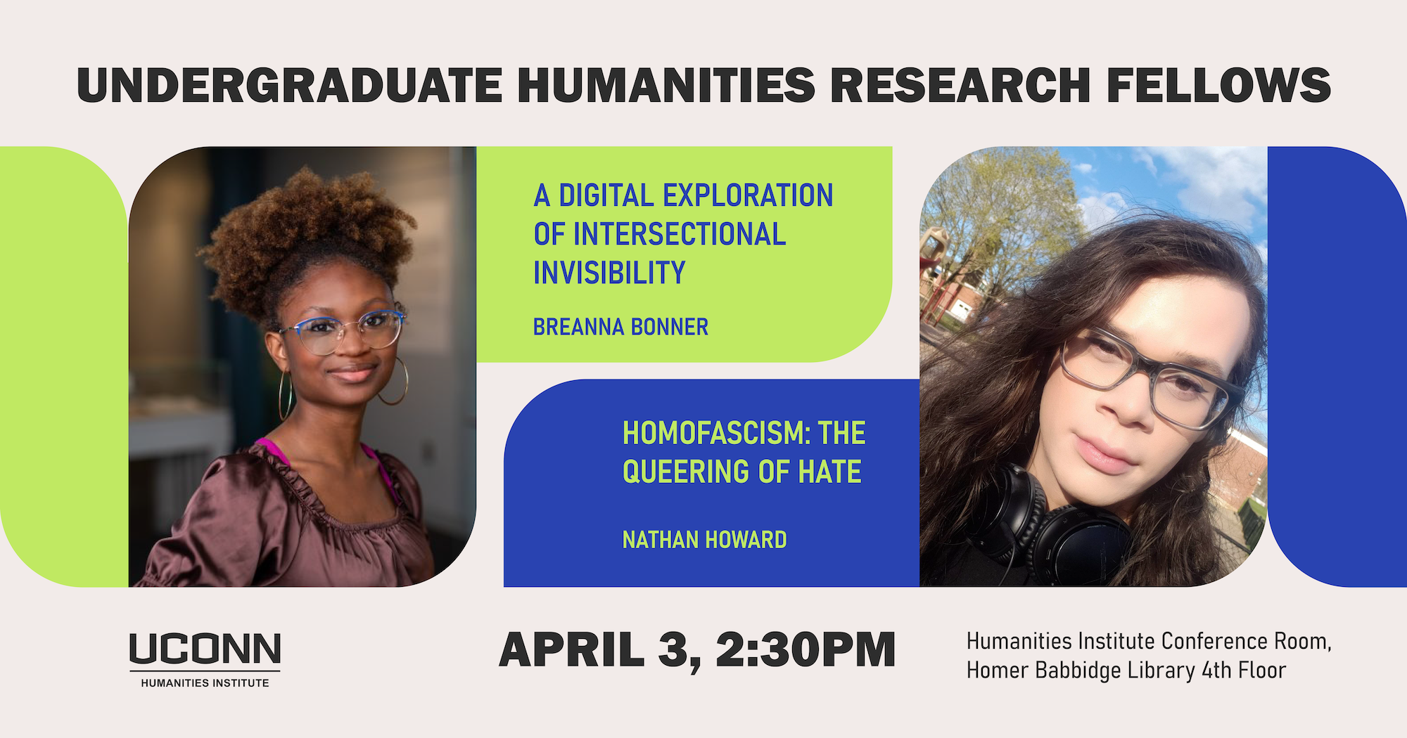 Undergraduate Humanities Research Fellows. Breanna Bonner, “The Space Between Black and Liberation: A Digital Exploration of Intersectional Invisibility" and Nathan Howard, "Homofascism: The Queering of Hate." April 3, 2:30pm. Humanities Institute Conference Room, Homer Babbidge Library, 4th floor.