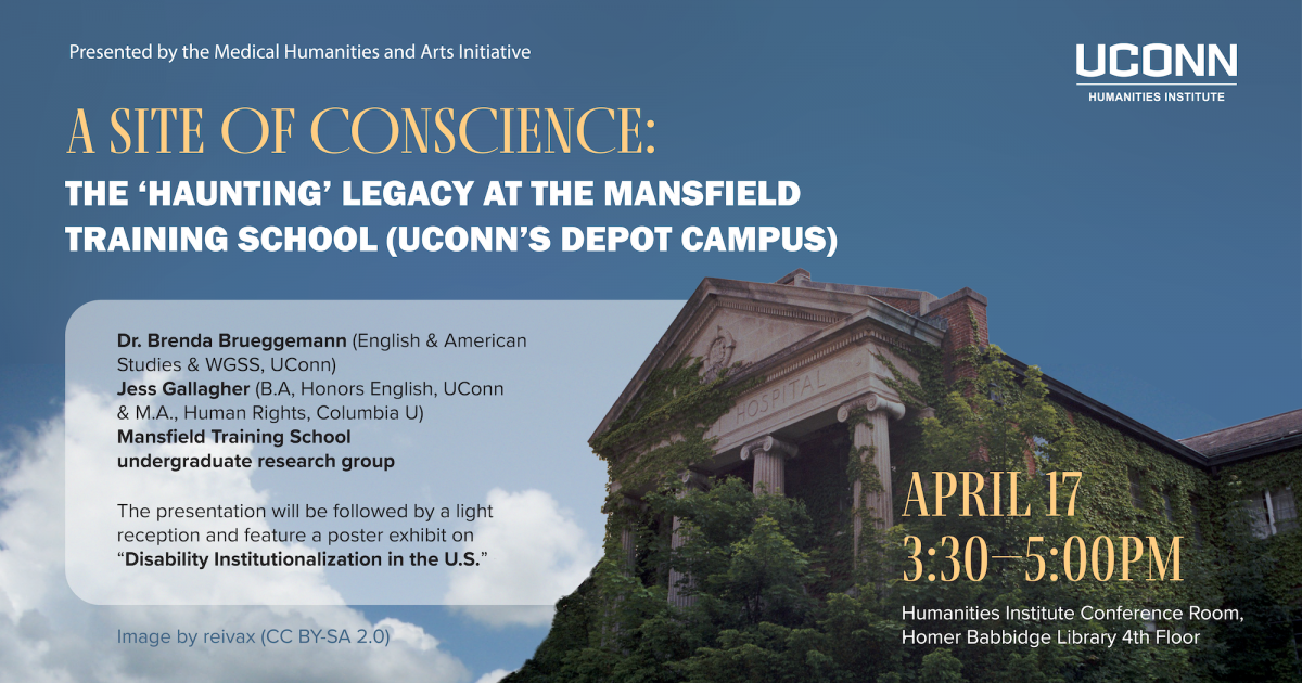 The Medical Humanities and Arts Initiative. A Site of Conscience: The 'Haunting' Legacy of the Mansfield Training School (UConn's Depot Campus). Dr. Brenda Brueggemann (English, UConn), Jess Gallagher (M.A. in Human Rights Studies, Columbia University) and the Mansfield Training School undergraduate research group. The presentation will be followed by a light reception and feature a poster exhibit on “Disability Institutionalization in the U.S.” by students in AMST / ENGL 2274W, “Disability in American Literature and Culture.” April 17, 3:30pm, UCHI Conference Room, Homer Babbidge Library 4th floor.