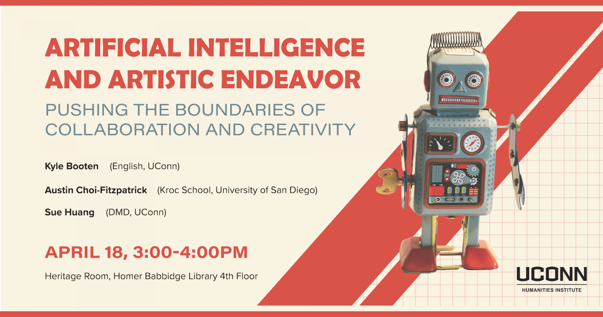 Artificial Intelligence and Artistic Endeavor: Pushing the Boundaries of Collaboration and Creativity,Kyle Booten (English, UConn) Austin Choi-Fitzpatrick (Kroc School, University of San Diego), Sue Huang (DMD, UConn). April 18, 3:00pm. Heritage Room, Fourth Floor Homer Babbidge Library.
