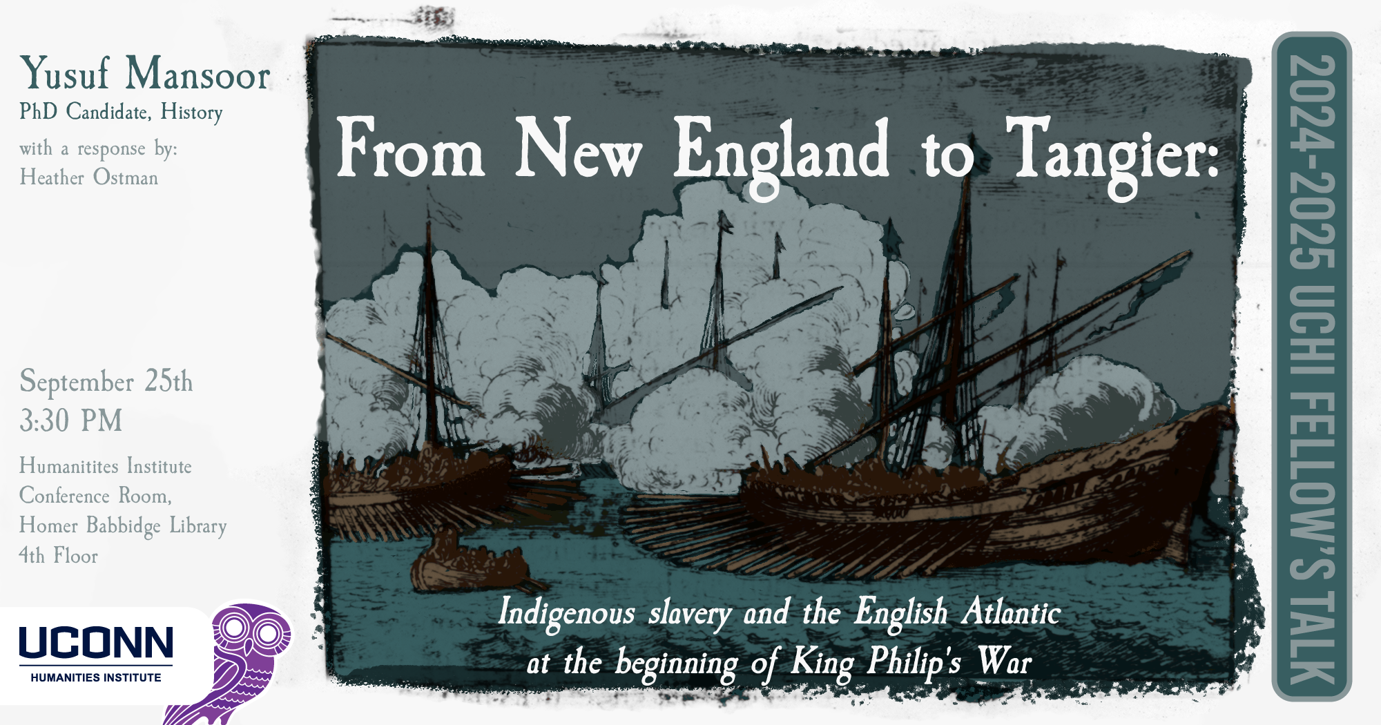 2024–25 UCHI Fellow's Talk: "From New England to Tangier: Indigenous Slavery and the English Atlantic at the beginning of King Philip's War." Yusuf Mansoor, PhD Candidate, History, with a response by Heather Ostman. September 25, 3:30pm, UCHI Conference Room, Homer Babbidge Library fourth floor.