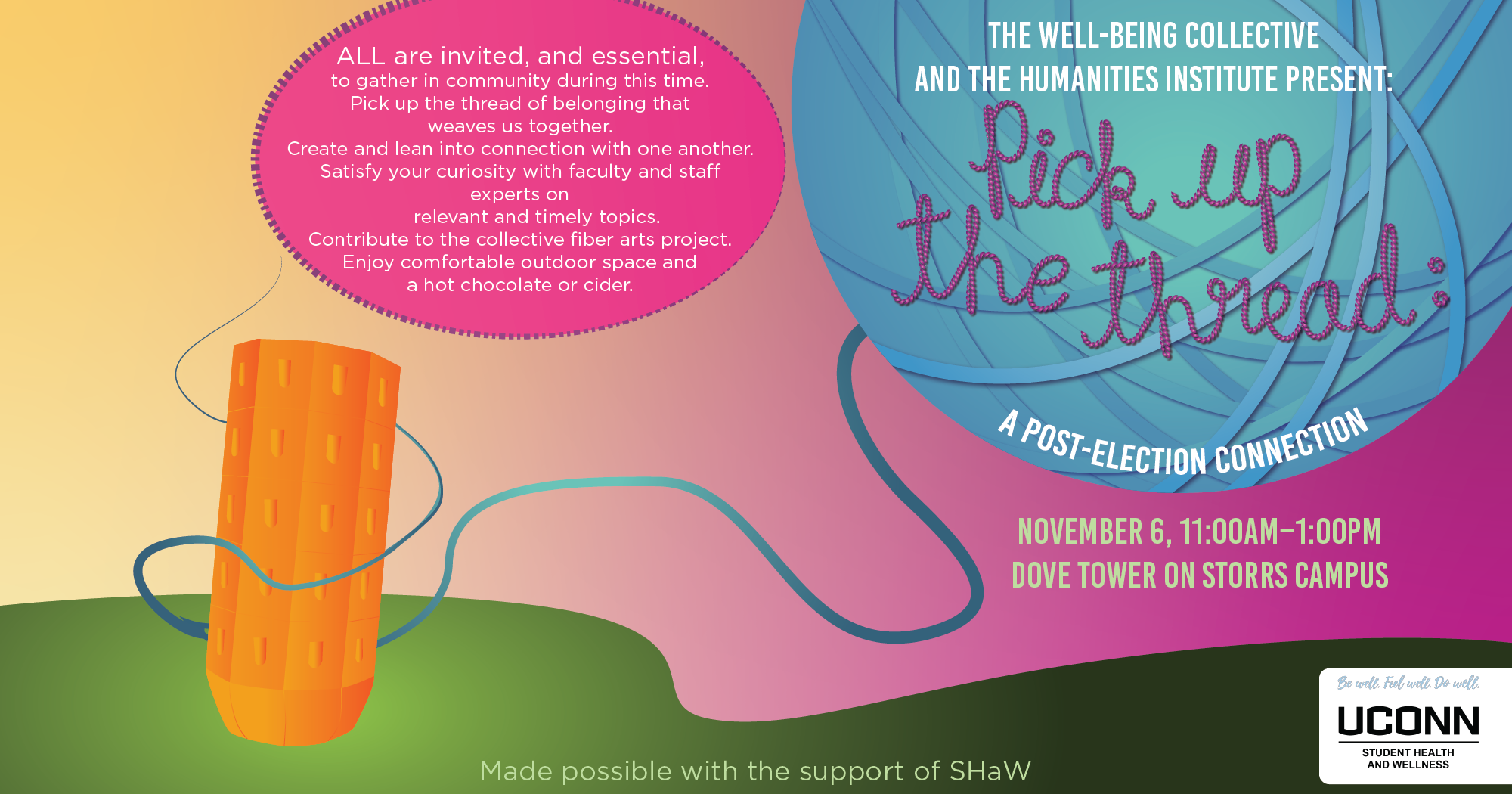 The Well-Being Collective and the UConn Humanities Institute present Pick Up the Thread: A Post-Election Connection. November 6, 11:00am-1:00pm, Dove Tower. ALL are invited, and essential, to gather in community during this time. Pick up the thread of belonging that weaves us together. Create and lean into connection with one another. Satisfy your curiosity with faculty and staff experts on relevant and timely topics. Contribute to the collective fiber arts project. Enjoy comfortable outdoor space and a hot chocolate or cider.