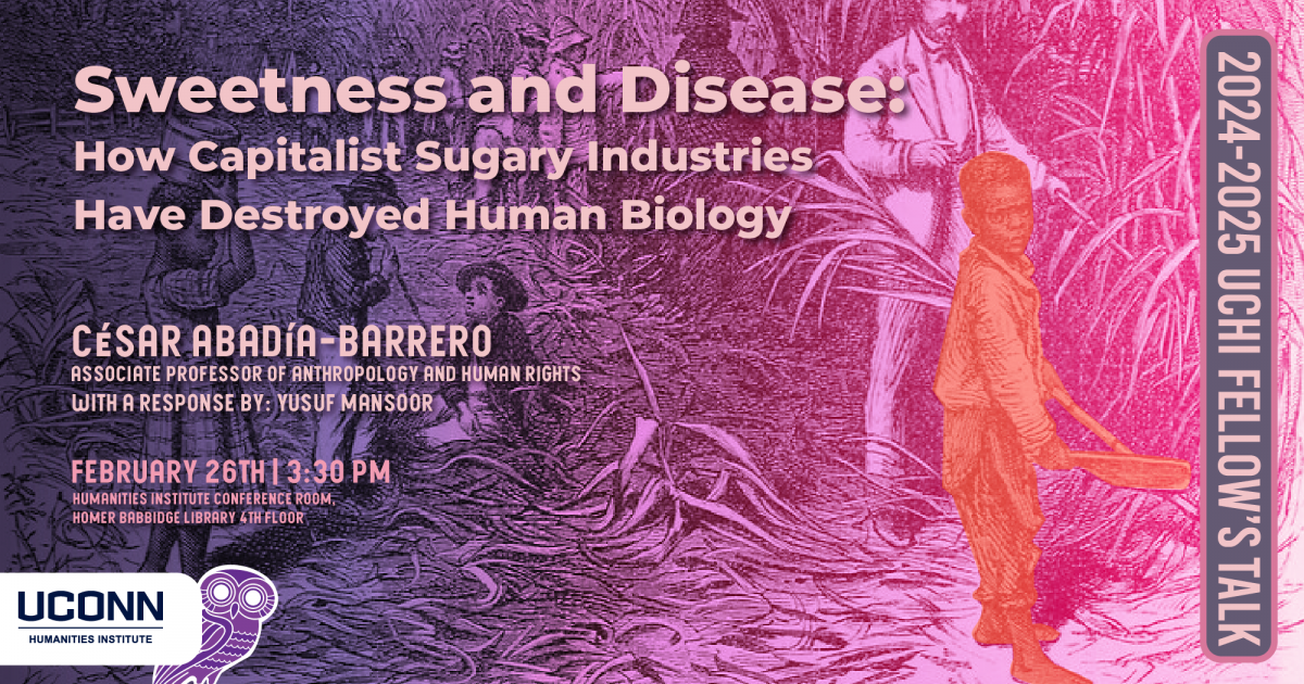 2024-25 UCHI Fellow's Talk. Sweetness and Disease: How Capitalist Sugary Industries Have Destroyed Human Biology. César Abadía-Barrero, Professor of Anthropology and Human Rights, UConn. WIth a response by Yusuf Mansoor. February 26, 3:30pm, UCHI Conference Room, Homer Babbidge Library, 4th floor.