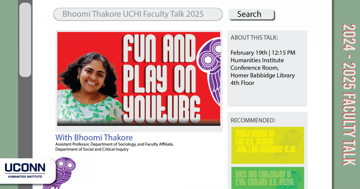 2024-25 Faculty Talk. Fun and Play on YouTube. Bhoomi Thakore, Assistant Professor, Department of Sociology, and Faculty Affiliate, Department of Social and Critical Inquiry. February 19, 12:15pm. Humanities Institute Conference Room, Homer Babbidge Library, fourth floor.