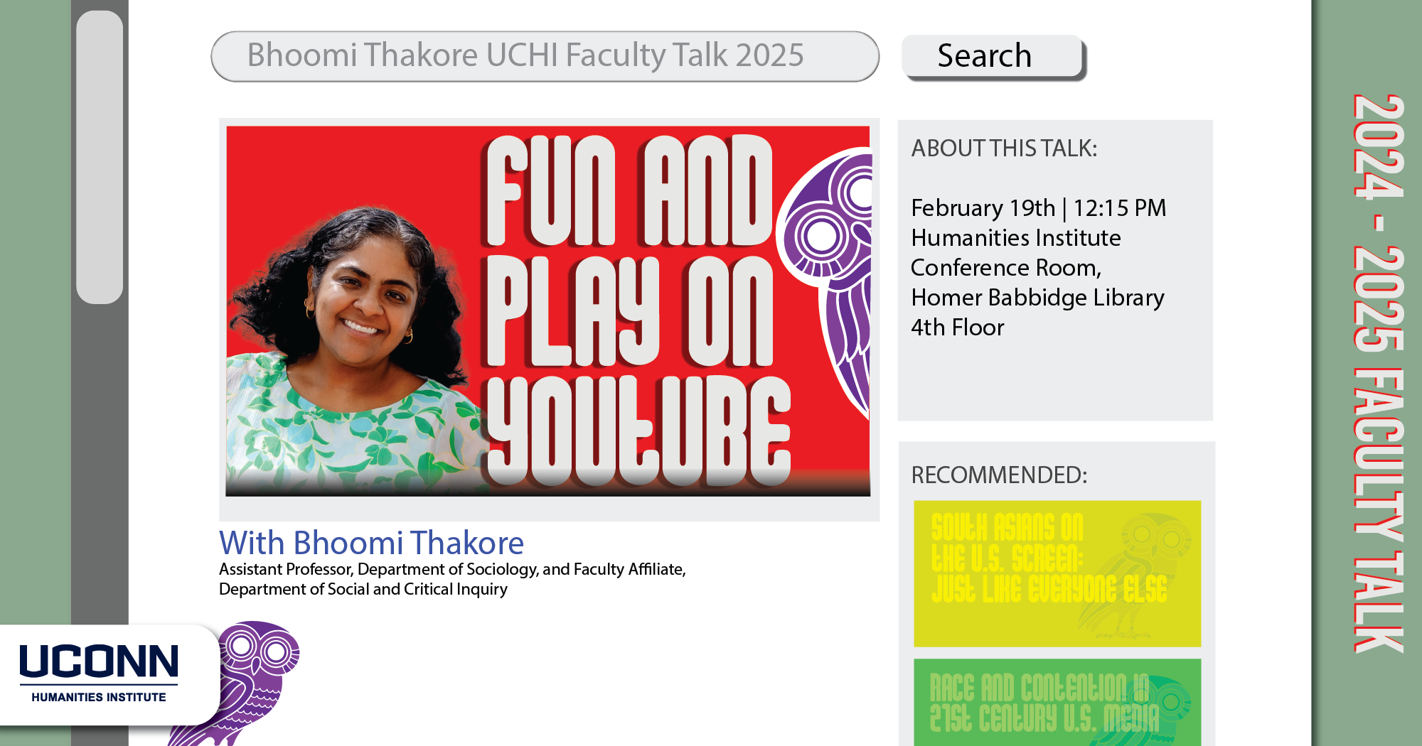 2024-25 Faculty Talk. Fun and  Play on YouTube. Bhoomi Thakore, Assistant Professor, Department of Sociology, and Faculty Affiliate, Department of Social and Critical Inquiry. February 19, 12:15pm. Humanities Institute Conference Room, Homer Babbidge Library, fourth floor.