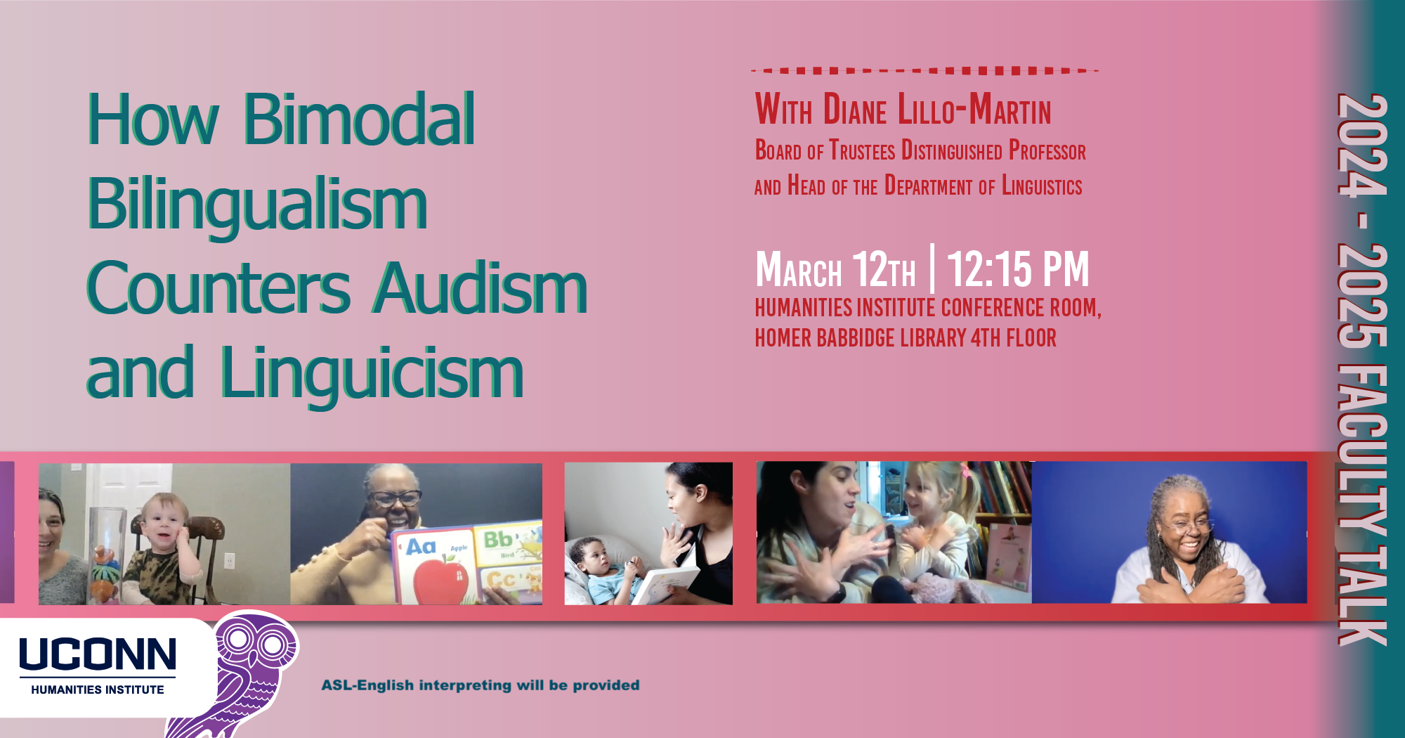 Faculty Talk 2024-25. How Bimodal Bilingualism Coutners Audism and Linguicism. with Diane Lillo-Marting, Board of Trustees Distinguished Professor and Head of the Department of Linguistics. March 12, 12:15pm. UCHI Conference Room, Homer Babbidge Library, 4th floor. ASL-English interpretation will be provided.