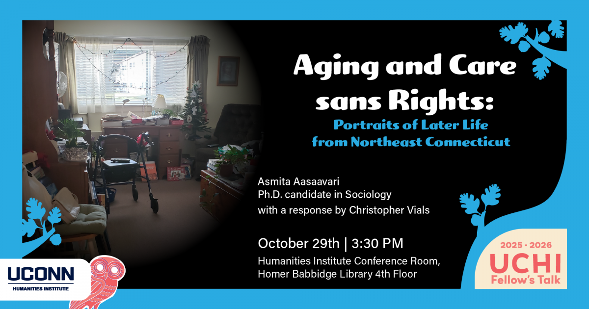 UCHI Fellow's Talk 2025-26. Aging and Care Sans Rights: Portraits of Later Life from Northeast Connecticut. Asmita Aasaavari, PhD Canadidate, Sociology. with a response by Christopher Vials. October 29, 3:30pm. UCHI Conference Room, HBL fourth floor.