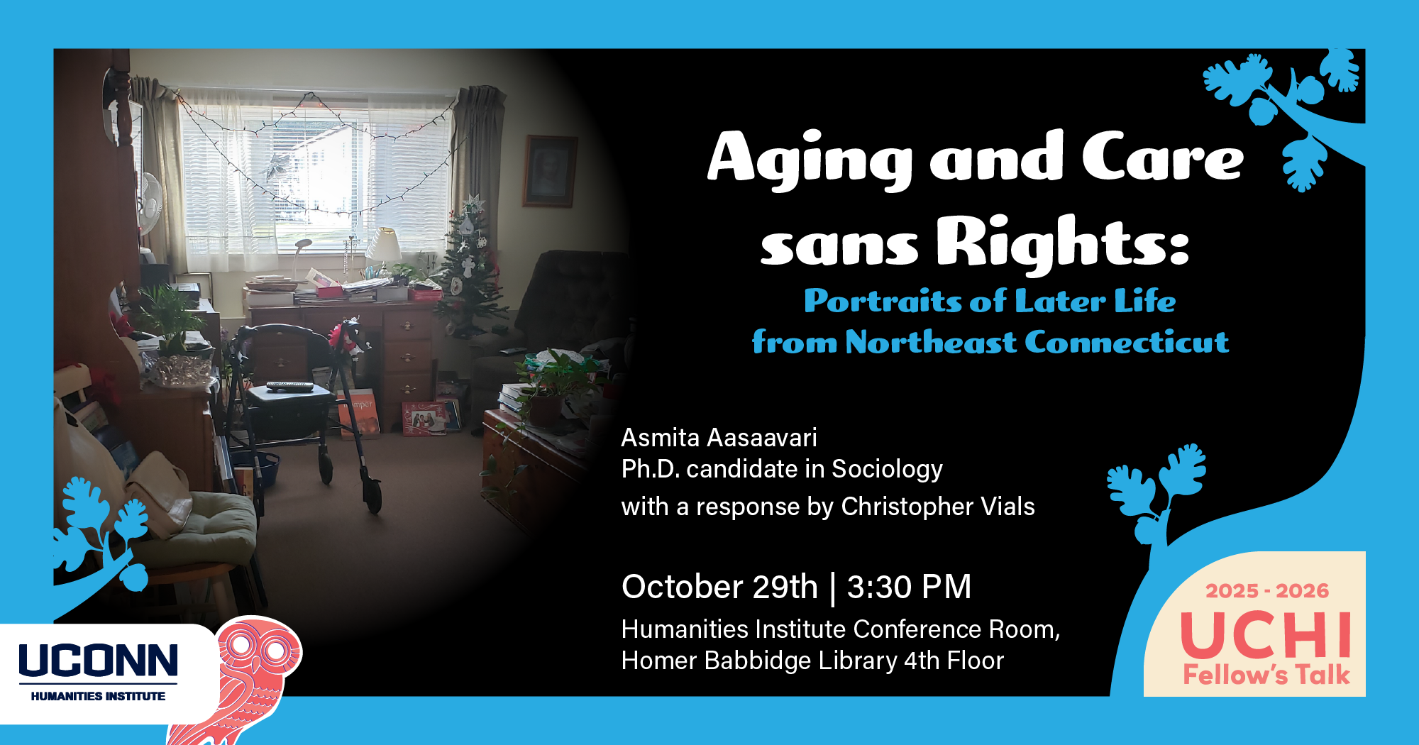 UCHI Fellow's Talk 2025-26. Aging and Care Sans Rights: Portraits of Later Life from Northeast Connecticut. Asmita Aasaavari, PhD Canadidate, Sociology. with a response by Christopher Vials. October 29, 3:30pm. UCHI Conference Room, HBL fourth floor.