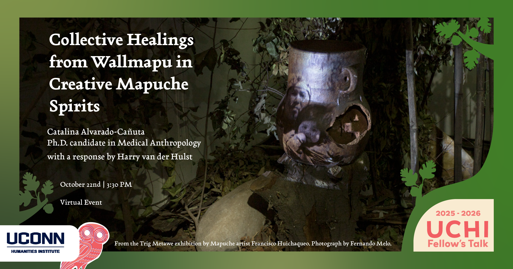 UCHI Fellow's Talk, 2025-26. "Collective Healings from Wallmapu in Creative Mapuche Spirits," Catalina Alvarado-Cañuta (Phd Candidate, Anthropology, UConn), with a response by Harry van der Hulst. October 22, 3:30pm. Virtual.