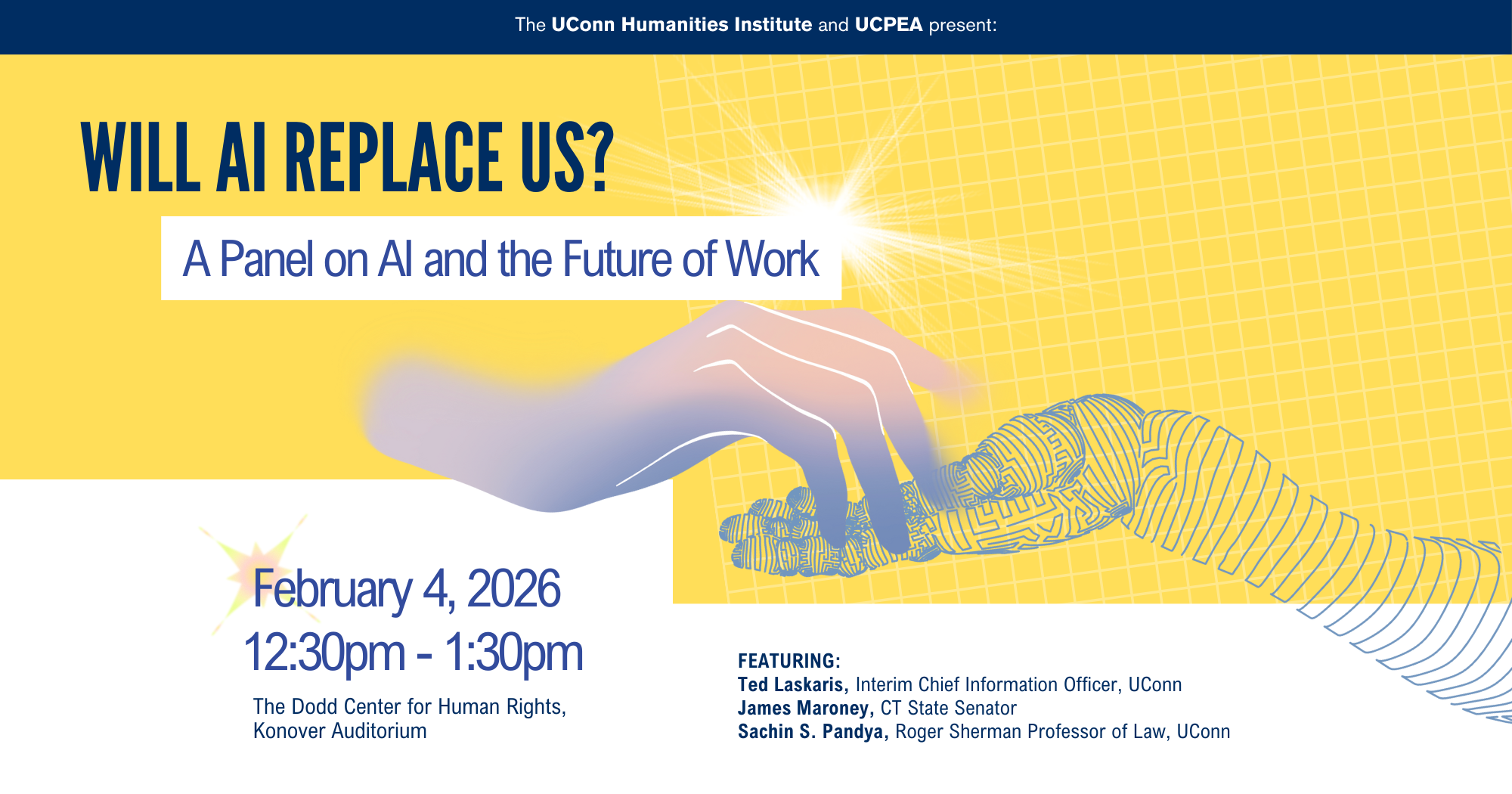 Will AI Replace US? A Panel on AI and the Future of Work. February 4, 12:30-1:30pm, Konover Auditorium. Panelists: Ted Laskaris, Interim Chief Information Officer, UConn James Maroney, CT State Senator Sachin S. Pandya, Roger Sherman Professor of Law, UConn