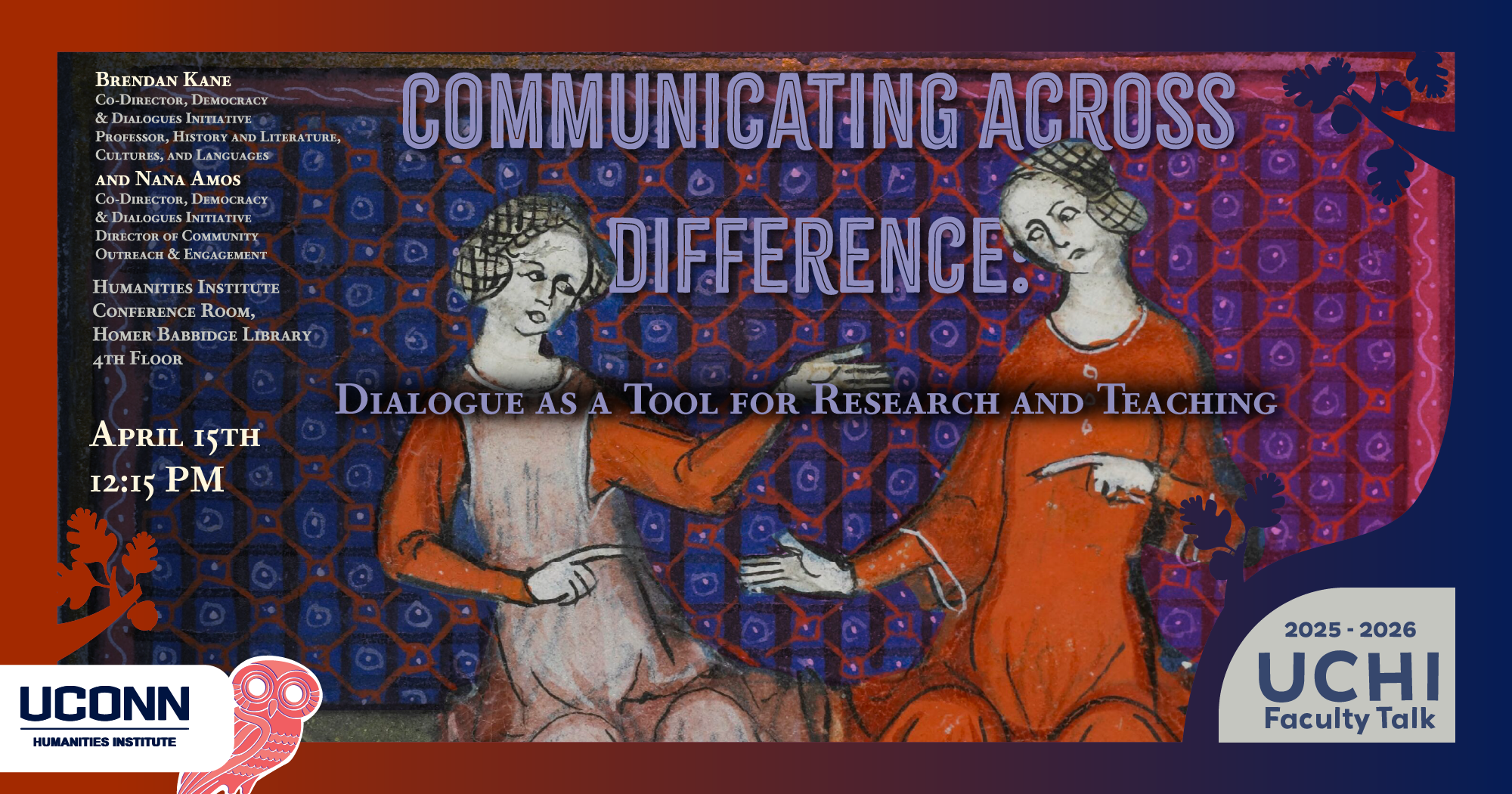 2025-26 UCHI Faculty Talk. "Communicating across Difference: Dialogue as a Tool for Research and Teaching." Brendan Kane, Co-director, Democracy and Dialogues Initiative and Professor of History and LCL. Nana Amos, co-director, democracy and dialogues initiative. April 15, 12:15pm. UCHI Conference Room, Homer Babbidge Library, 4th floor.
