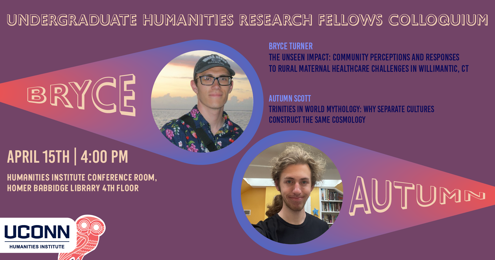 Undergraduate Humanities Research Fellows Colloquium. Bryce Turner, “The Unseen Impact: Community Perceptions and Responses to Rural Maternal Healthcare Challenges in Willimantic, CT” and Autumn Scott, "Trinities in World Mythology: Why Separate Cultures Construct the Same Cosmology." April 15, 4:00pm. UCHI Conference Room, Homer Babbidge Library, 4th floor.