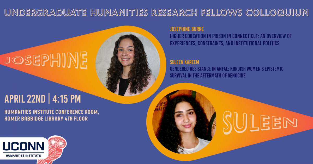 Undergraduate Humanities Research Fellows. Josephine Burke, “Higher Education in Prison in Connecticut: An Overview of Experiences, Constraints, and Institutional Politics.” Suleen Kareem, “Gendered Resistance in Anfal: Kurdish Women’s Epistemic Survival in the Aftermath of Genocide.” April 22, 4:15pm, UCHI Conference Room.