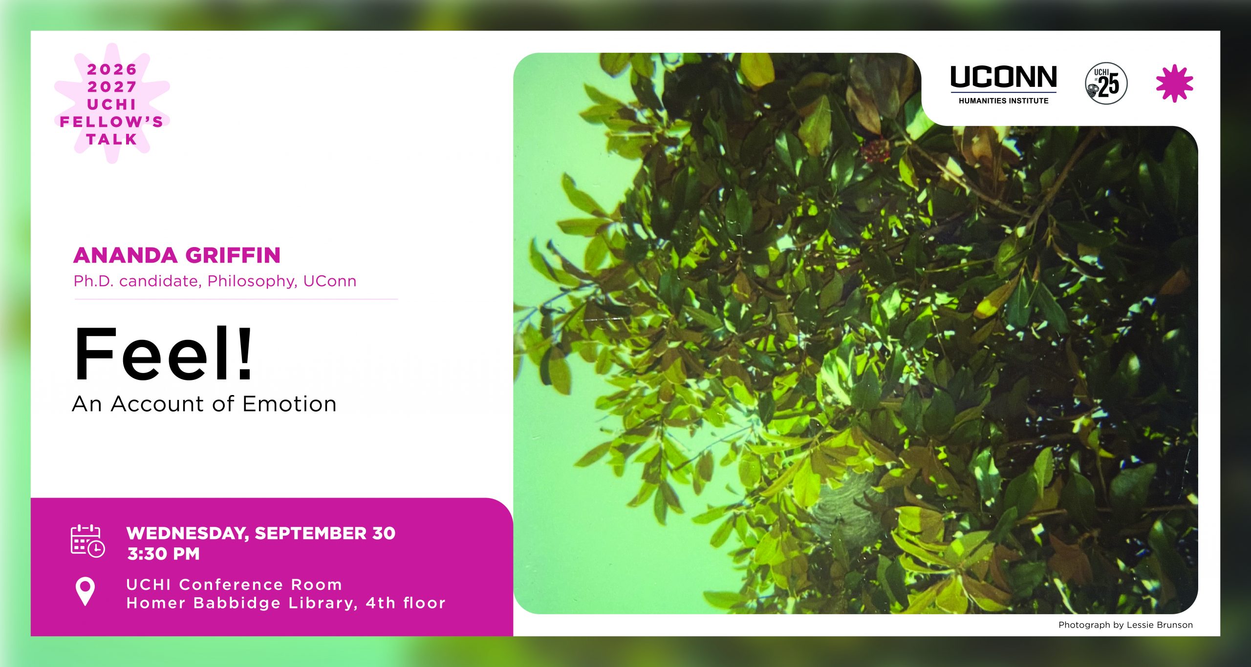 2026–27 UCHI Fellow's Talk. "Feel: An Account of Emotion." Ananda Griffin, Ph.D. Candidate, Philosophy, UConn. September 30, 3:30pm, UCHI Conference Room, HBL 4th Floor.