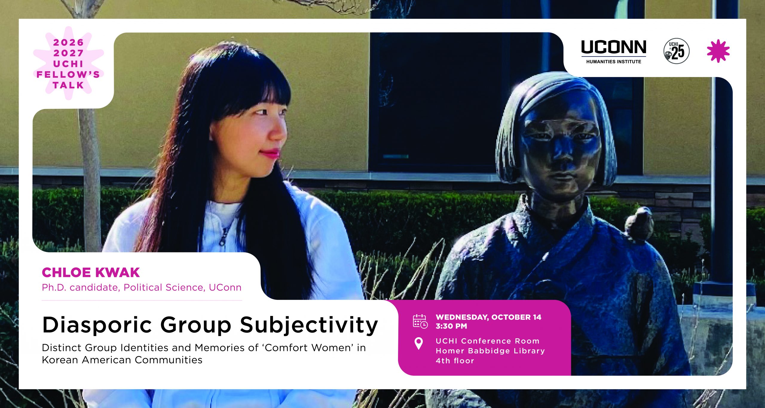 2026-27 UCHI Fellow's Talk. "Diasporic Group Subjectivity: Distinct Group Identities and Memories of ‘Comfort Women’ in Korean American Communities," Chloe Kwak, Ph.D. Candidate, Political Science, UConn. October 14, 3:30pm, UCHI Conference Room, Homer Babbidge Library, 4th floor.